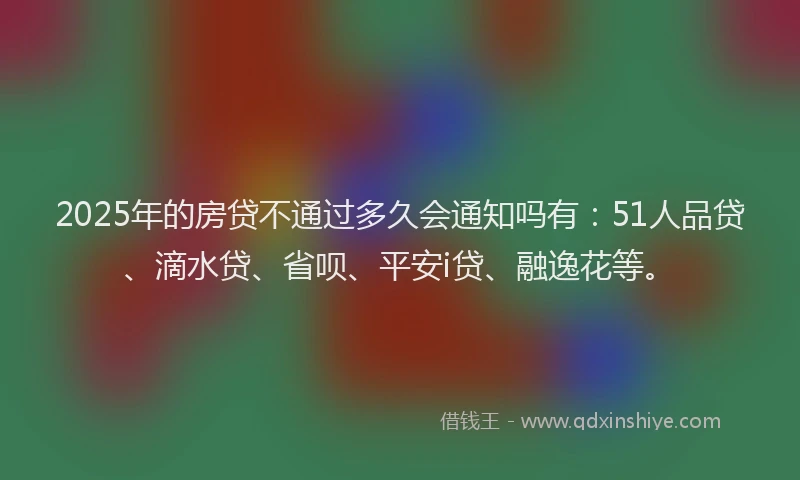 2025年的房贷不通过多久会通知吗有：51人品贷、滴水贷、省呗、平安i贷、融逸花等。