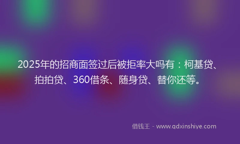 2025年的招商面签过后被拒率大吗有：柯基贷、拍拍贷、360借条、随身贷、替你还等。