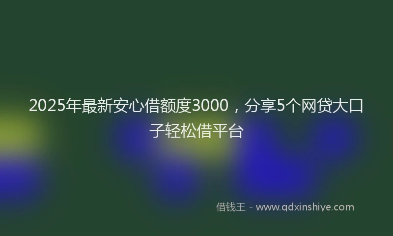 2025年最新安心借额度3000，分享5个网贷大口子轻松借平台