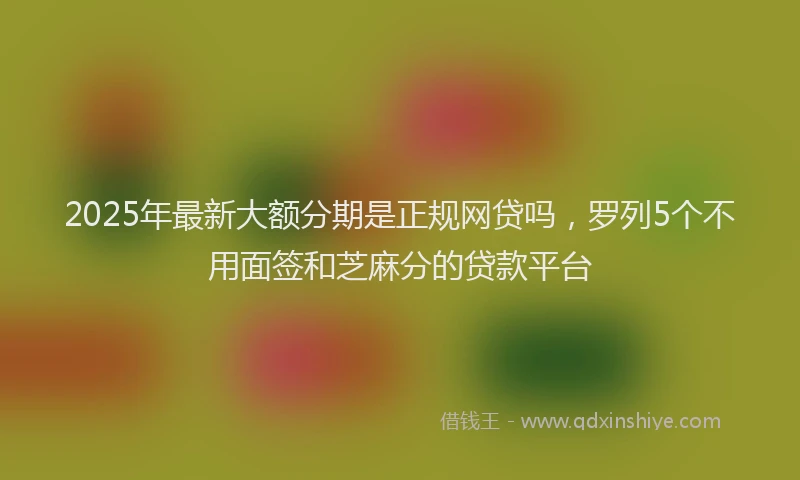 2025年最新大额分期是正规网贷吗，罗列5个不用面签和芝麻分的贷款平台