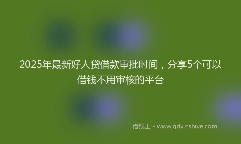 2025年最新好人贷借款审批时间，分享5个可以借钱不用审核的平台