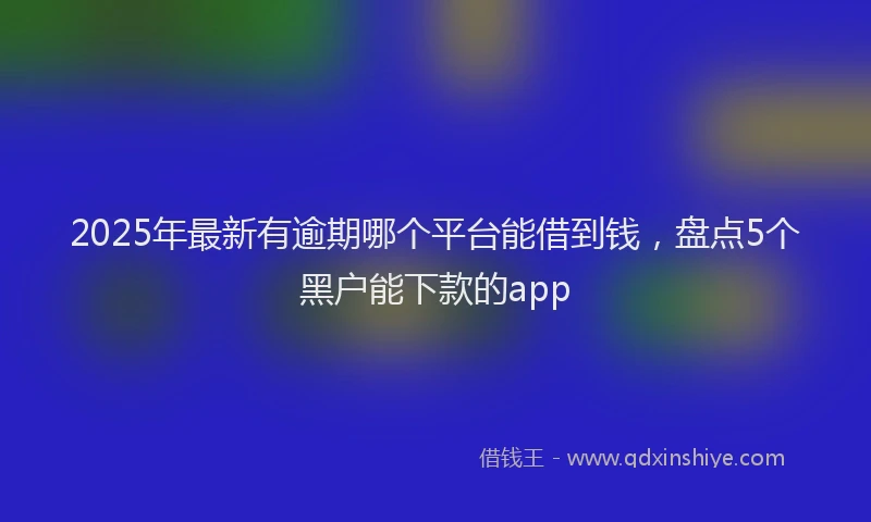 2025年最新有逾期哪个平台能借到钱，盘点5个黑户能下款的app