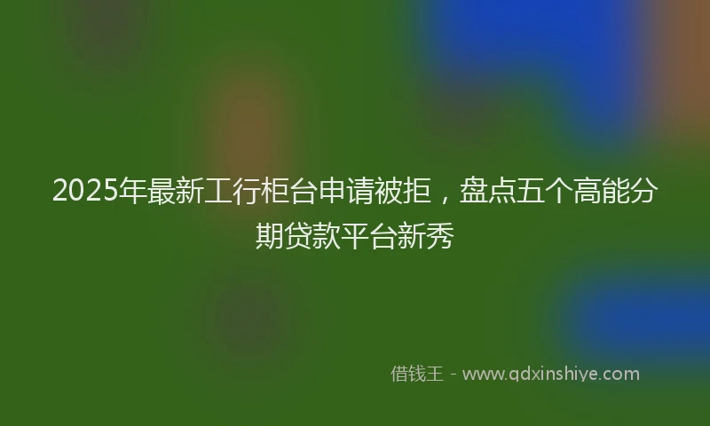 2025年最新工行柜台申请被拒，盘点五个高能分期贷款平台新秀