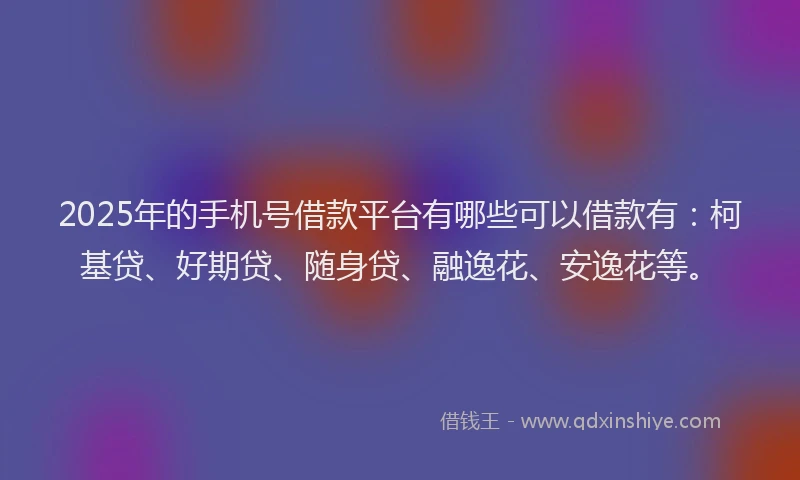 2025年的手机号借款平台有哪些可以借款有：柯基贷、好期贷、随身贷、融逸花、安逸花等。