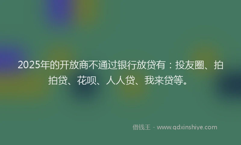 2025年的开放商不通过银行放贷有：投友圈、拍拍贷、花呗、人人贷、我来贷等。