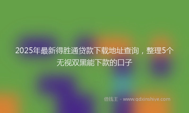 2025年最新得胜通贷款下载地址查询，整理5个无视双黑能下款的口子