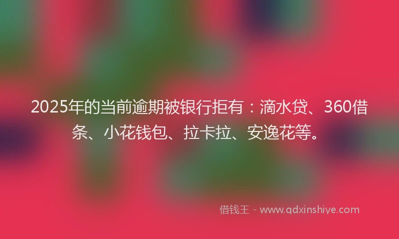 2025年的当前逾期被银行拒有：滴水贷、360借条、小花钱包、拉卡拉、安逸花等。