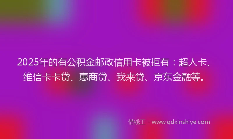 2025年的有公积金邮政信用卡被拒有：超人卡、维信卡卡贷、惠商贷、我来贷、京东金融等。