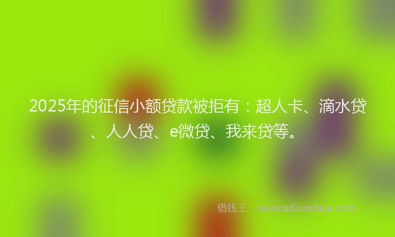 2025年的征信小额贷款被拒有：超人卡、滴水贷、人人贷、e微贷、我来贷等。