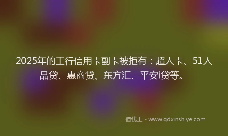 2025年的工行信用卡副卡被拒有：超人卡、51人品贷、惠商贷、东方汇、平安i贷等。