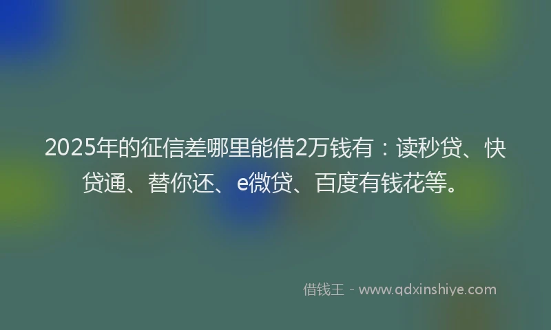 2025年的征信差哪里能借2万钱有：读秒贷、快贷通、替你还、e微贷、百度有钱花等。