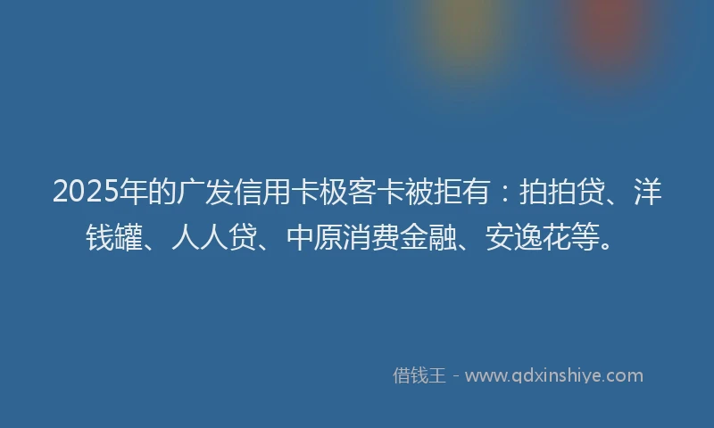 2025年的广发信用卡极客卡被拒有：拍拍贷、洋钱罐、人人贷、中原消费金融、安逸花等。