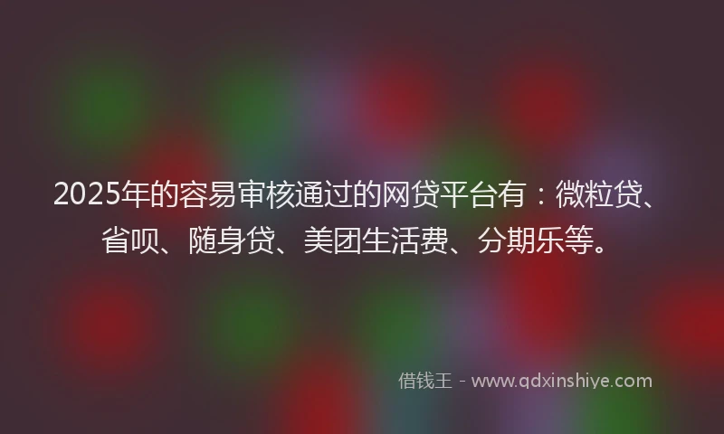 2025年的容易审核通过的网贷平台有：微粒贷、省呗、随身贷、美团生活费、分期乐等。
