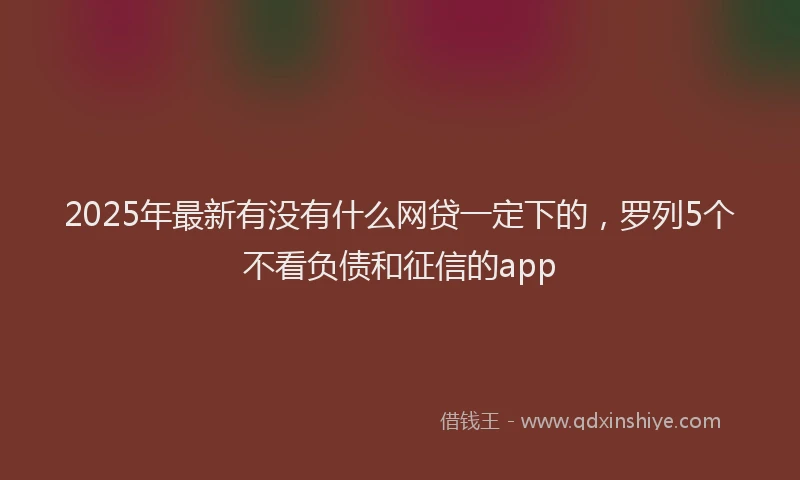 2025年最新有没有什么网贷一定下的，罗列5个不看负债和征信的app