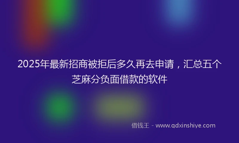 2025年最新招商被拒后多久再去申请，汇总五个芝麻分负面借款的软件