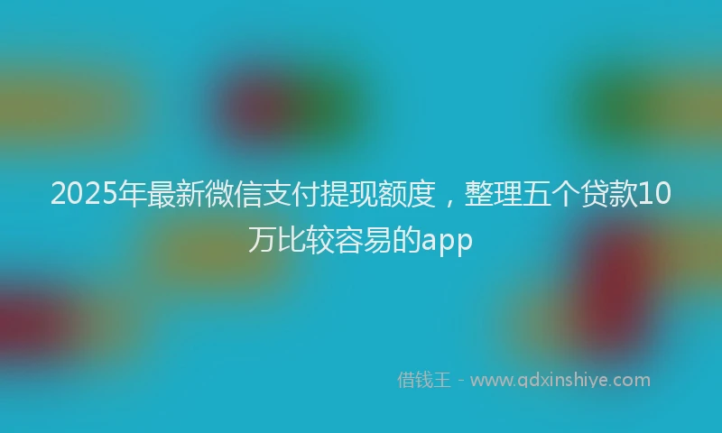 2025年最新微信支付提现额度，整理五个贷款10万比较容易的app