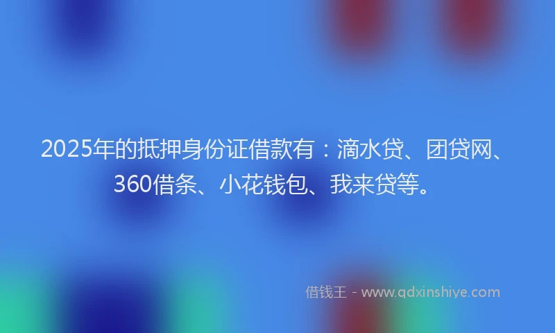 2025年的抵押身份证借款有：滴水贷、团贷网、360借条、小花钱包、我来贷等。