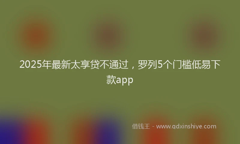 2025年最新太享贷不通过，罗列5个门槛低易下款app