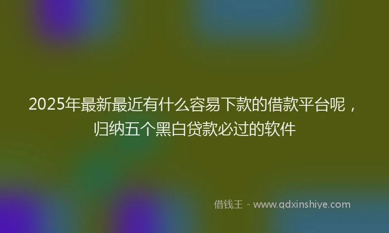 2025年最新最近有什么容易下款的借款平台呢，归纳五个黑白贷款必过的软件