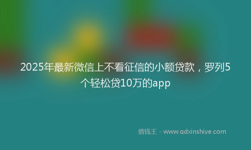 2025年最新微信上不看征信的小额贷款，罗列5个轻松贷10万的app
