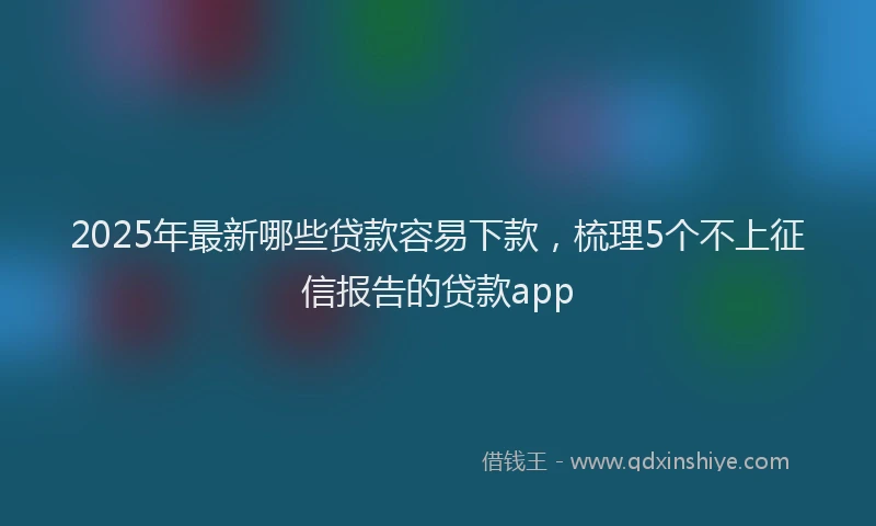 2025年最新哪些贷款容易下款，梳理5个不上征信报告的贷款app