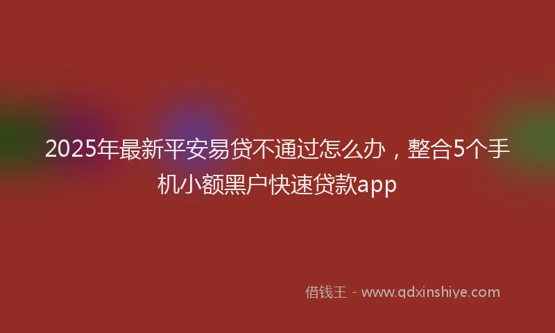 2025年最新平安易贷不通过怎么办，整合5个手机小额黑户快速贷款app