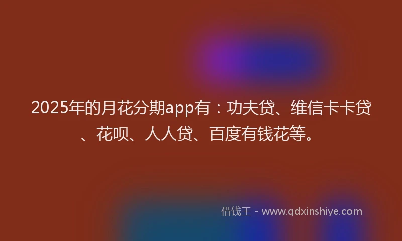 2025年的月花分期app有：功夫贷、维信卡卡贷、花呗、人人贷、百度有钱花等。