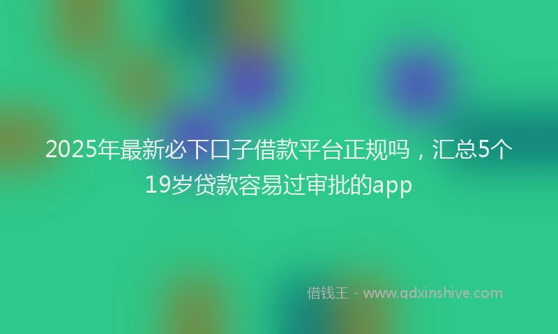 2025年最新必下口子借款平台正规吗，汇总5个19岁贷款容易过审批的app