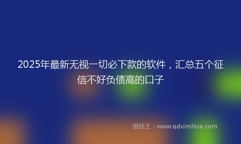 2025年最新无视一切必下款的软件，汇总五个征信不好负债高的口子