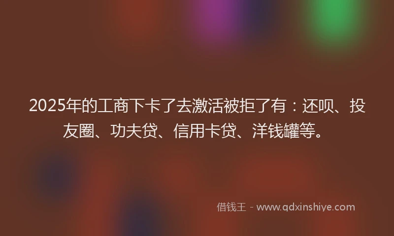 2025年的工商下卡了去激活被拒了有：还呗、投友圈、功夫贷、信用卡贷、洋钱罐等。