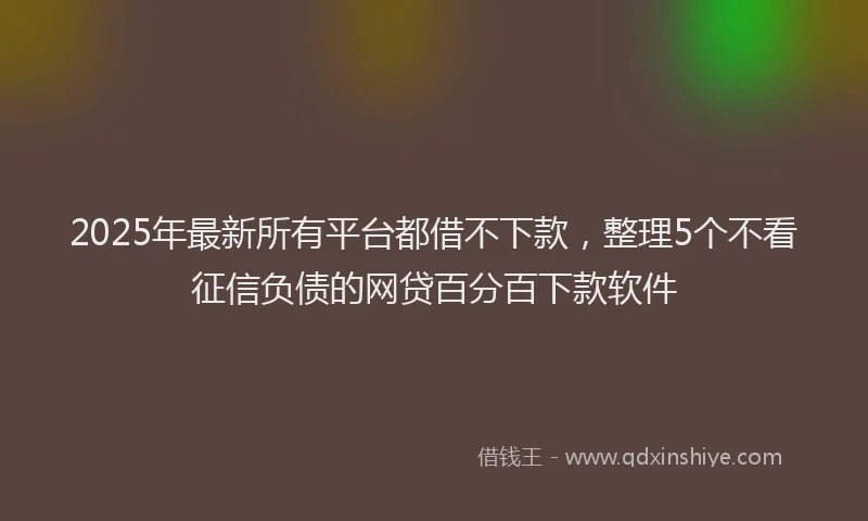 2025年最新所有平台都借不下款，整理5个不看征信负债的网贷百分百下款软件