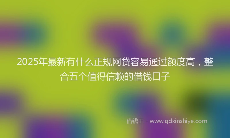 2025年最新有什么正规网贷容易通过额度高，整合五个值得信赖的借钱口子