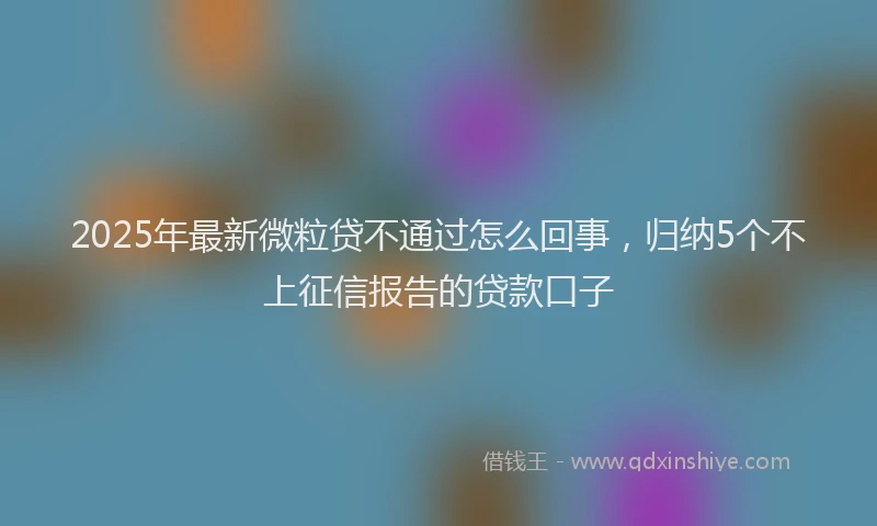 2025年最新微粒贷不通过怎么回事，归纳5个不上征信报告的贷款口子