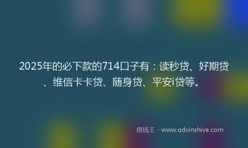 2025年的必下款的714口子有：读秒贷、好期贷、维信卡卡贷、随身贷、平安i贷等。