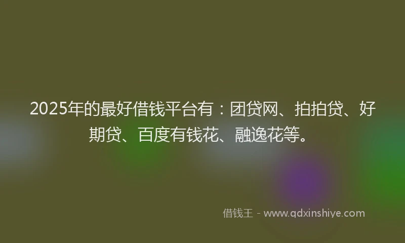 2025年的最好借钱平台有：团贷网、拍拍贷、好期贷、百度有钱花、融逸花等。