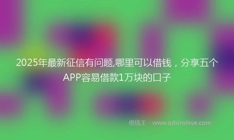 2025年最新征信有问题,哪里可以借钱，分享五个APP容易借款1万块的口子