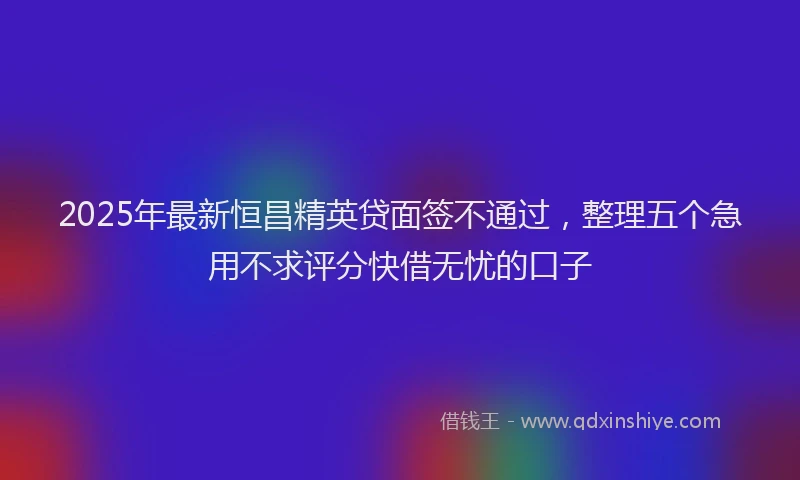 2025年最新恒昌精英贷面签不通过，整理五个急用不求评分快借无忧的口子