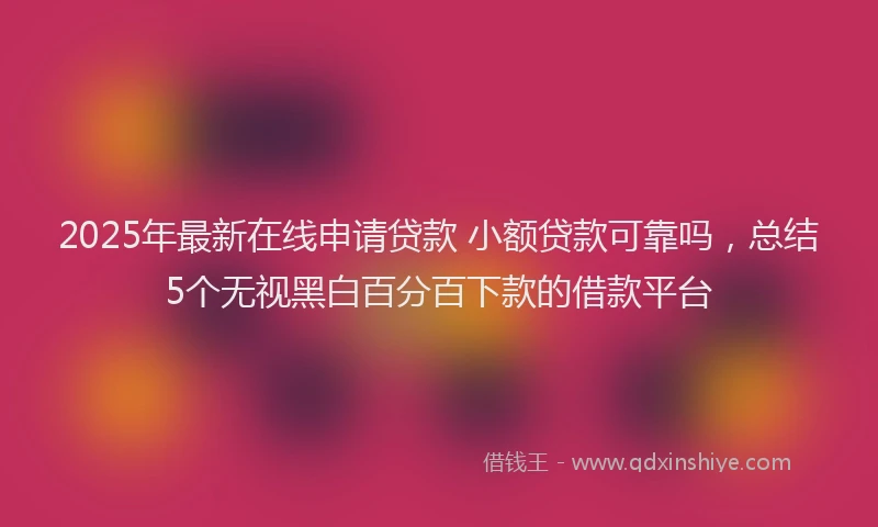 2025年最新在线申请贷款 小额贷款可靠吗，总结5个无视黑白百分百下款的借款平台