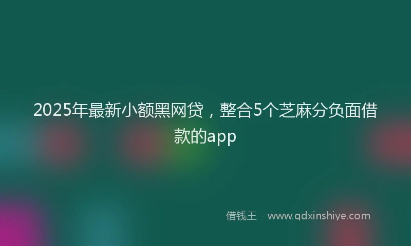 2025年最新小额黑网贷，整合5个芝麻分负面借款的app