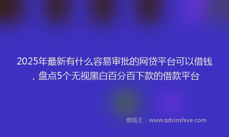 2025年最新有什么容易审批的网贷平台可以借钱，盘点5个无视黑白百分百下款的借款平台