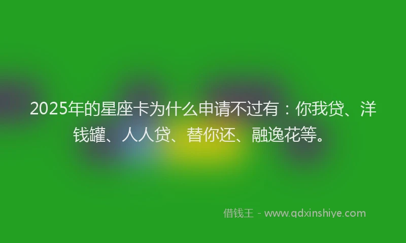 2025年的星座卡为什么申请不过有：你我贷、洋钱罐、人人贷、替你还、融逸花等。