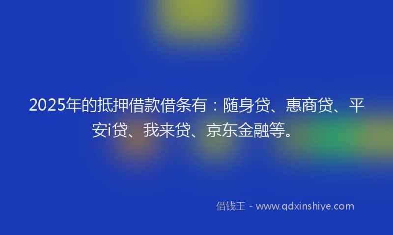 2025年的抵押借款借条有：随身贷、惠商贷、平安i贷、我来贷、京东金融等。