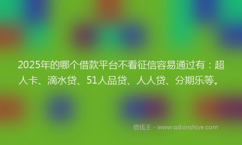 2025年的哪个借款平台不看征信容易通过有：超人卡、滴水贷、51人品贷、人人贷、分期乐等。