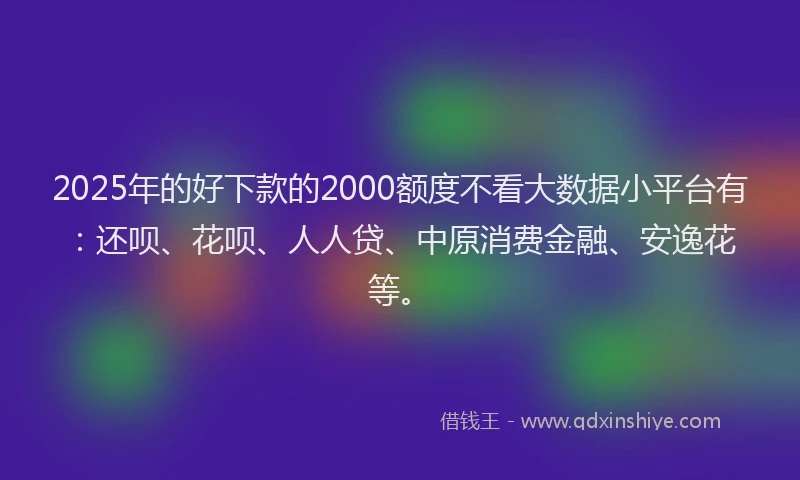 2025年的好下款的2000额度不看大数据小平台有：还呗、花呗、人人贷、中原消费金融、安逸花等。