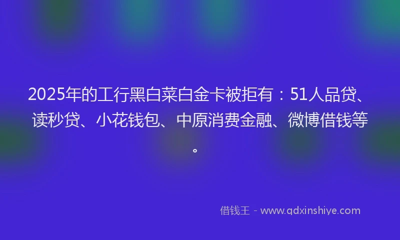 2025年的工行黑白菜白金卡被拒有：51人品贷、读秒贷、小花钱包、中原消费金融、微博借钱等。