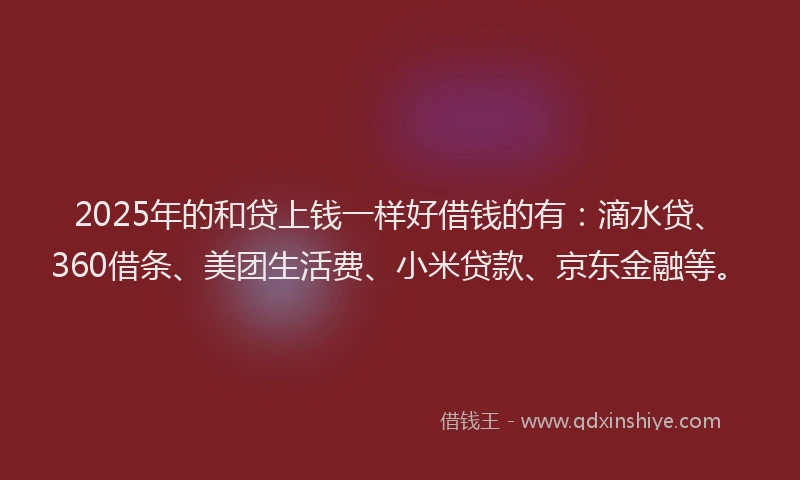 2025年的和贷上钱一样好借钱的有：滴水贷、360借条、美团生活费、小米贷款、京东金融等。
