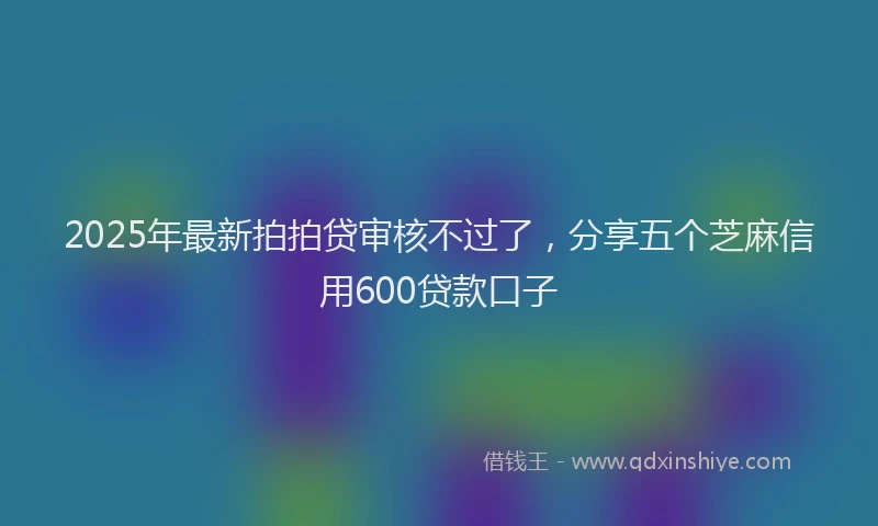 2025年最新拍拍贷审核不过了，分享五个芝麻信用600贷款口子