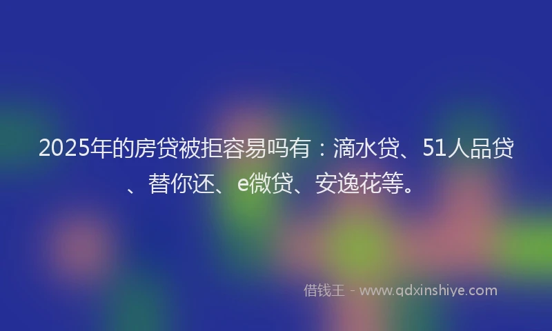 2025年的房贷被拒容易吗有：滴水贷、51人品贷、替你还、e微贷、安逸花等。