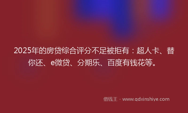2025年的房贷综合评分不足被拒有：超人卡、替你还、e微贷、分期乐、百度有钱花等。