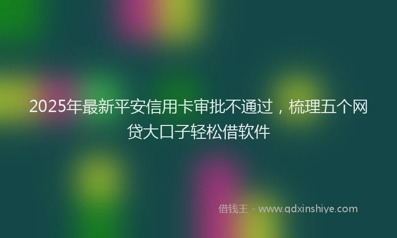 2025年最新平安信用卡审批不通过，梳理五个网贷大口子轻松借软件